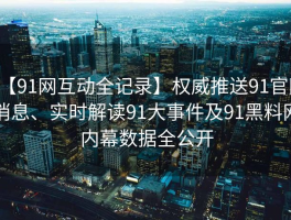 【91网互动全记录】权威推送91官网消息、实时解读91大事件及91黑料网内幕数据全公开