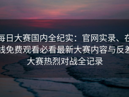 每日大赛国内全纪实：官网实录、在线免费观看必看最新大赛内容与反差大赛热烈对战全记录