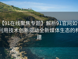 【91在线聚焦专题】解析91官网如何利用技术创新驱动全新媒体生态的构建