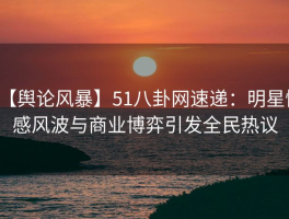 【舆论风暴】51八卦网速递：明星情感风波与商业博弈引发全民热议
