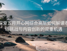 深爱五月开心网综合高层如何解读市场挑战与内容创新的双重机遇