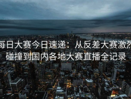 每日大赛今日速递：从反差大赛激烈碰撞到国内各地大赛直播全记录