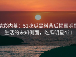 精彩内幕：51吃瓜黑料背后揭露明星生活的未知侧面，吃瓜明星421