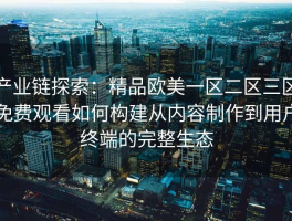 产业链探索：精品欧美一区二区三区免费观看如何构建从内容制作到用户终端的完整生态