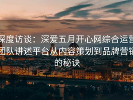 深度访谈：深爱五月开心网综合运营团队讲述平台从内容策划到品牌营销的秘诀