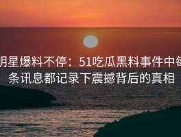 明星爆料不停：51吃瓜黑料事件中每条讯息都记录下震撼背后的真相