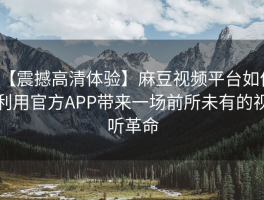 【震撼高清体验】麻豆视频平台如何利用官方APP带来一场前所未有的视听革命