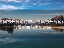 情窦初开含苞待放，情窦初开含苞待放最新章节更新时间