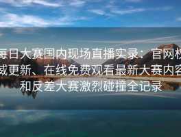 每日大赛国内现场直播实录：官网权威更新、在线免费观看最新大赛内容和反差大赛激烈碰撞全记录