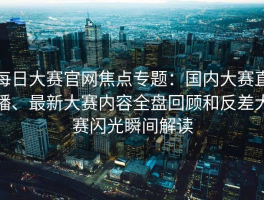 每日大赛官网焦点专题：国内大赛直播、最新大赛内容全盘回顾和反差大赛闪光瞬间解读