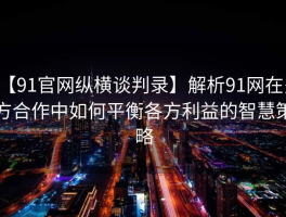【91官网纵横谈判录】解析91网在多方合作中如何平衡各方利益的智慧策略