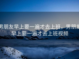 男朋友早上要一遍才去上班，男朋友早上要一遍才去上班视频