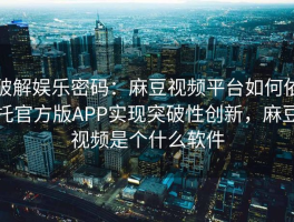 破解娱乐密码：麻豆视频平台如何依托官方版APP实现突破性创新，麻豆视频是个什么软件