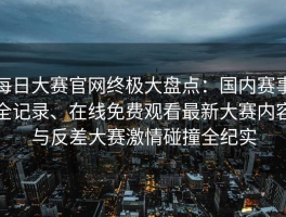 每日大赛官网终极大盘点：国内赛事全记录、在线免费观看最新大赛内容与反差大赛激情碰撞全纪实