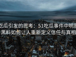 吃瓜引发的思考：51吃瓜事件中明星黑料如何让人重新定义信任与真相