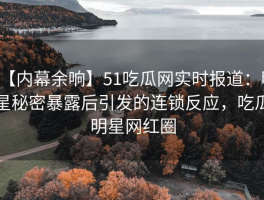【内幕余响】51吃瓜网实时报道：明星秘密暴露后引发的连锁反应，吃瓜明星网红圈