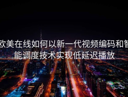 欧美在线如何以新一代视频编码和智能调度技术实现低延迟播放