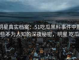 明星真实档案：51吃瓜黑料事件中那些不为人知的深夜秘密，明星 吃瓜