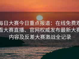 每日大赛今日重点报道：在线免费观看大赛直播、官网权威发布最新大赛内容及反差大赛激战全记录