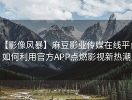 【影像风暴】麻豆影业传媒在线平台如何利用官方APP点燃影视新热潮