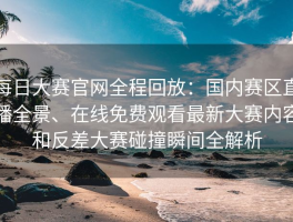 每日大赛官网全程回放：国内赛区直播全景、在线免费观看最新大赛内容和反差大赛碰撞瞬间全解析
