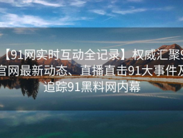【91网实时互动全记录】权威汇聚91官网最新动态、直播直击91大事件及追踪91黑料网内幕