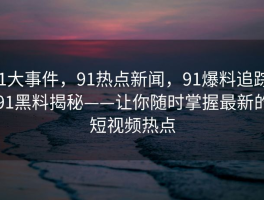 91大事件，91热点新闻，91爆料追踪，91黑料揭秘——让你随时掌握最新的短视频热点