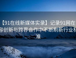 【91在线新媒体实录】记录91网在内容创新与跨界合作中不断刷新行业标准