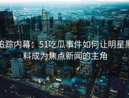 追踪内幕：51吃瓜事件如何让明星黑料成为焦点新闻的主角