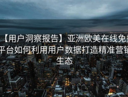 【用户洞察报告】亚洲欧美在线免费平台如何利用用户数据打造精准营销生态