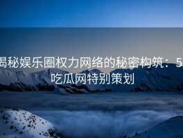 揭秘娱乐圈权力网络的秘密构筑：51吃瓜网特别策划