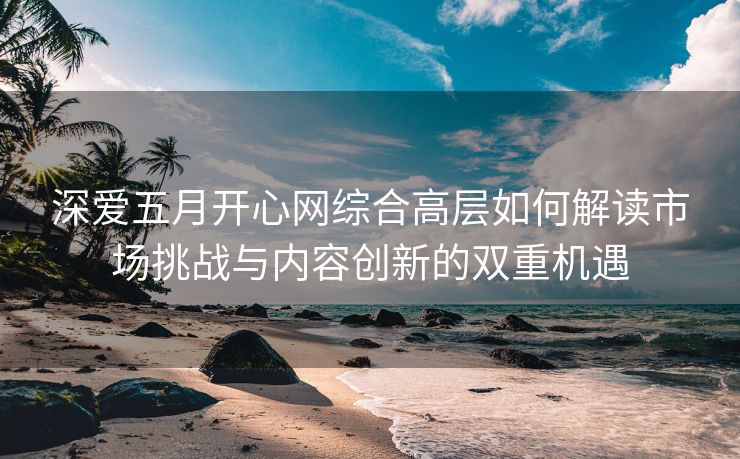深爱五月开心网综合高层如何解读市场挑战与内容创新的双重机遇