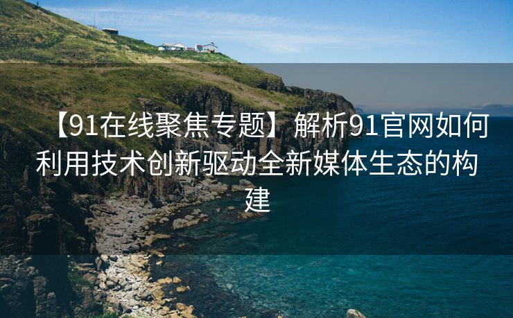 【91在线聚焦专题】解析91官网如何利用技术创新驱动全新媒体生态的构建
