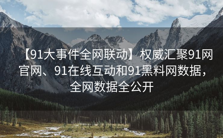 【91大事件全网联动】权威汇聚91网官网、91在线互动和91黑料网数据，全网数据全公开