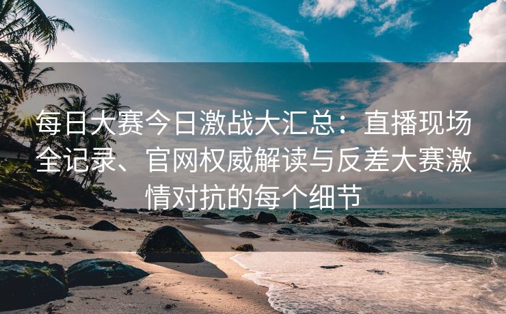 每日大赛今日激战大汇总：直播现场全记录、官网权威解读与反差大赛激情对抗的每个细节