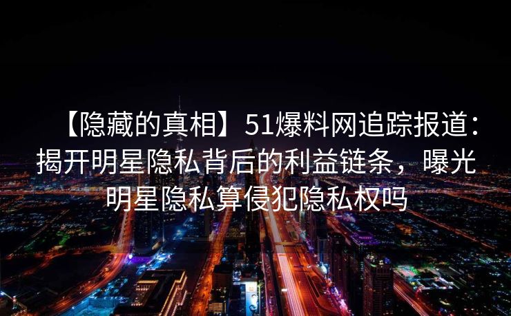 【隐藏的真相】51爆料网追踪报道：揭开明星隐私背后的利益链条，曝光明星隐私算侵犯隐私权吗