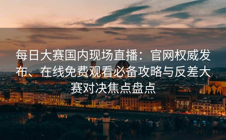 每日大赛国内现场直播：官网权威发布、在线免费观看必备攻略与反差大赛对决焦点盘点