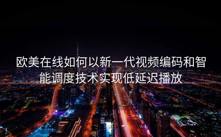 欧美在线如何以新一代视频编码和智能调度技术实现低延迟播放