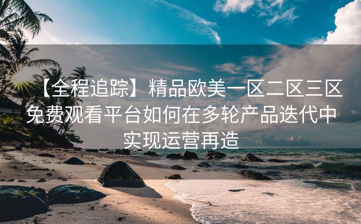 【全程追踪】精品欧美一区二区三区免费观看平台如何在多轮产品迭代中实现运营再造