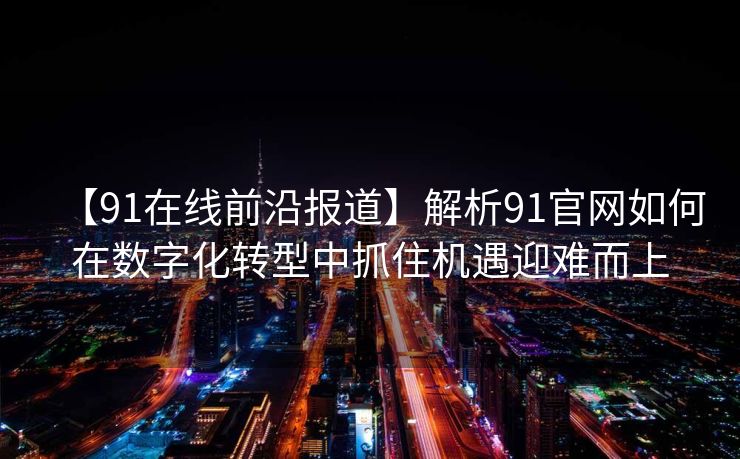 【91在线前沿报道】解析91官网如何在数字化转型中抓住机遇迎难而上