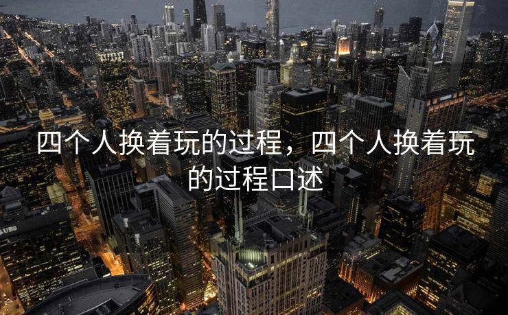 四个人换着玩的过程，四个人换着玩的过程口述