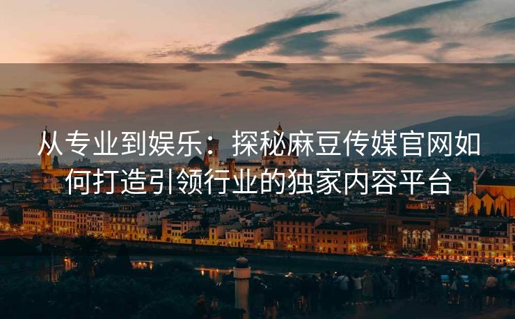 从专业到娱乐：探秘麻豆传媒官网如何打造引领行业的独家内容平台