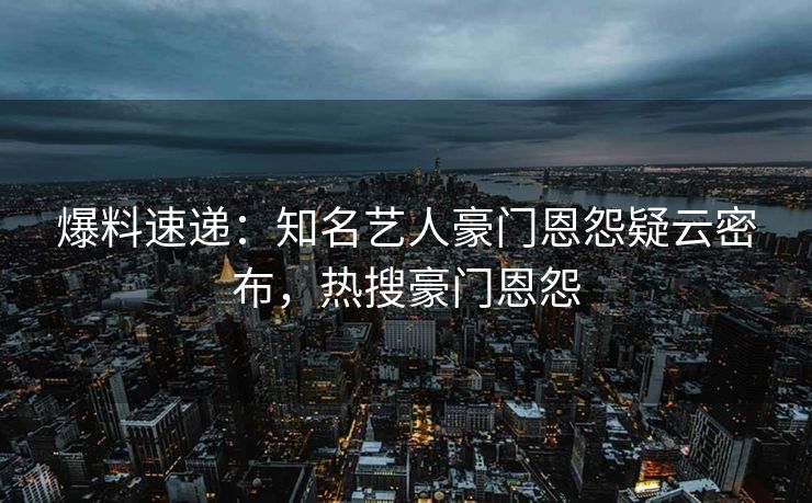 爆料速递：知名艺人豪门恩怨疑云密布，热搜豪门恩怨