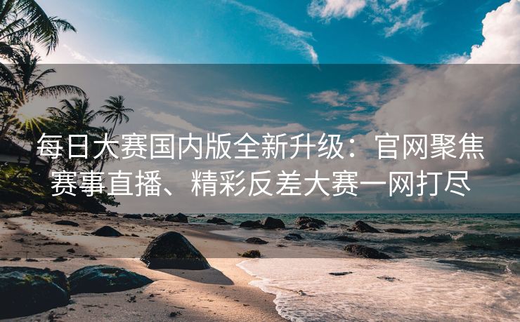 每日大赛国内版全新升级：官网聚焦赛事直播、精彩反差大赛一网打尽