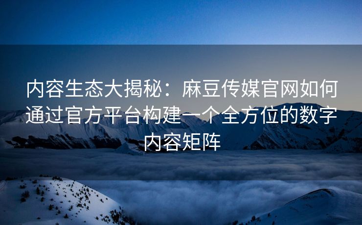 内容生态大揭秘：麻豆传媒官网如何通过官方平台构建一个全方位的数字内容矩阵