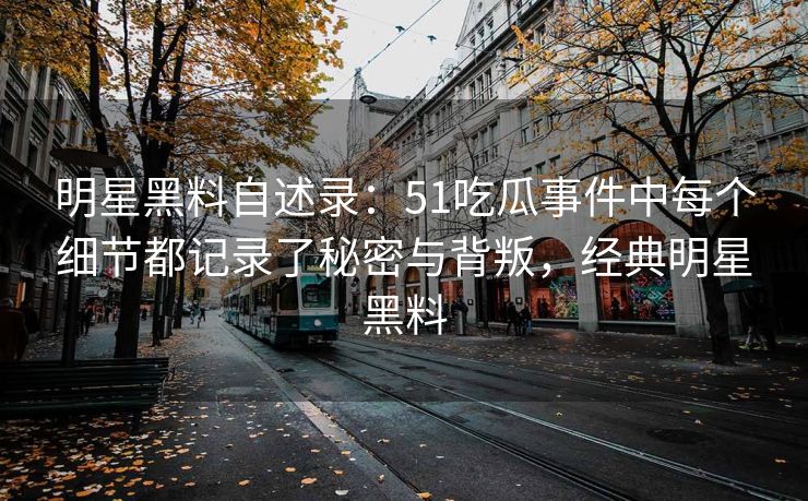 明星黑料自述录：51吃瓜事件中每个细节都记录了秘密与背叛，经典明星黑料