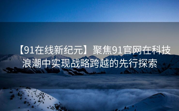 【91在线新纪元】聚焦91官网在科技浪潮中实现战略跨越的先行探索