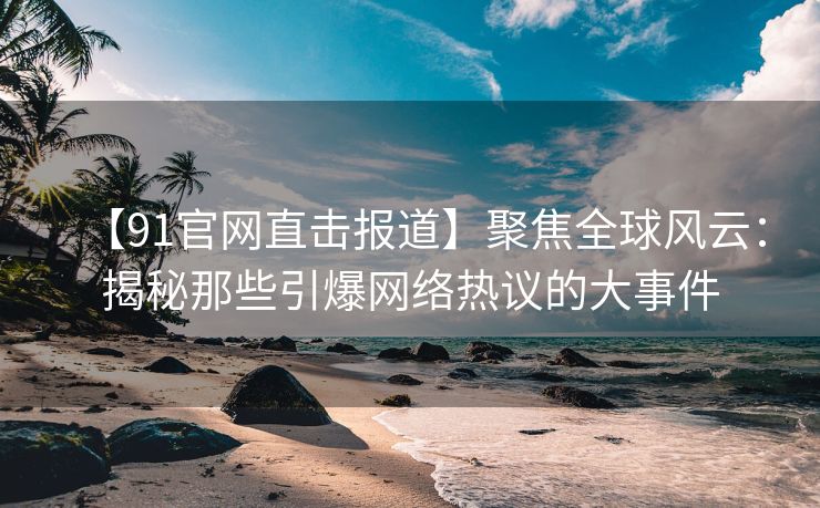 【91官网直击报道】聚焦全球风云：揭秘那些引爆网络热议的大事件