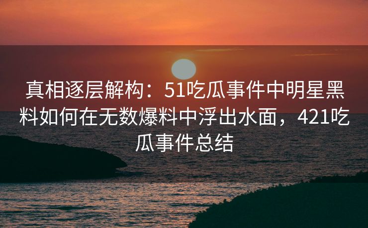 真相逐层解构：51吃瓜事件中明星黑料如何在无数爆料中浮出水面，421吃瓜事件总结