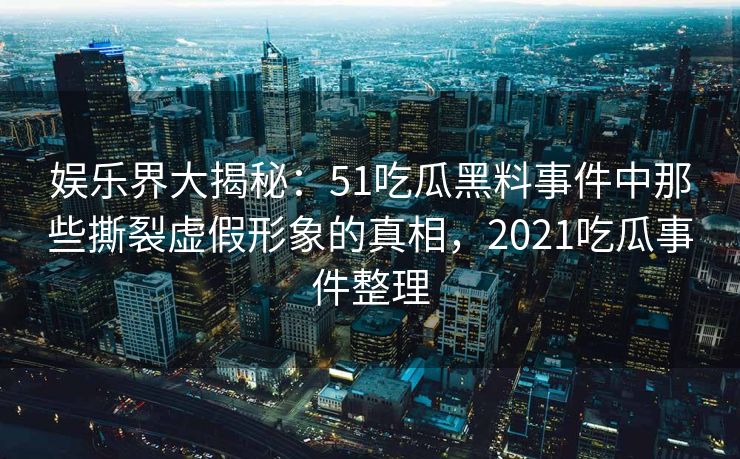 娱乐界大揭秘：51吃瓜黑料事件中那些撕裂虚假形象的真相，2021吃瓜事件整理
